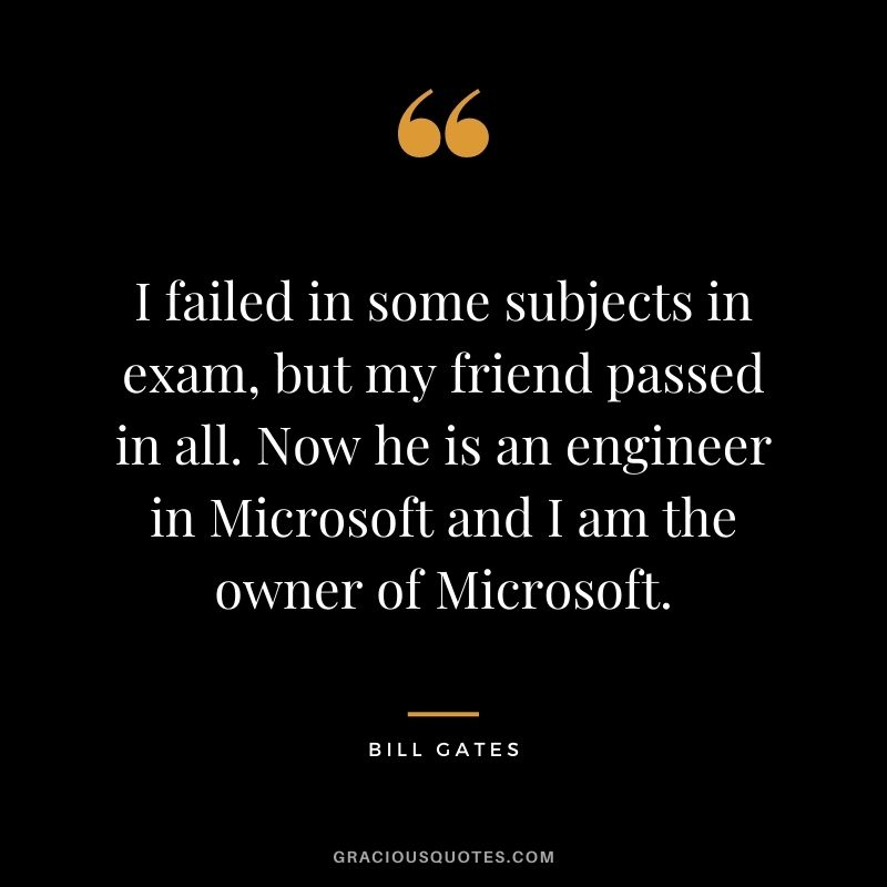 I failed in some subjects in exam, but my friend passed in all. Now he is an engineer in Microsoft and I am the owner of Microsoft.
