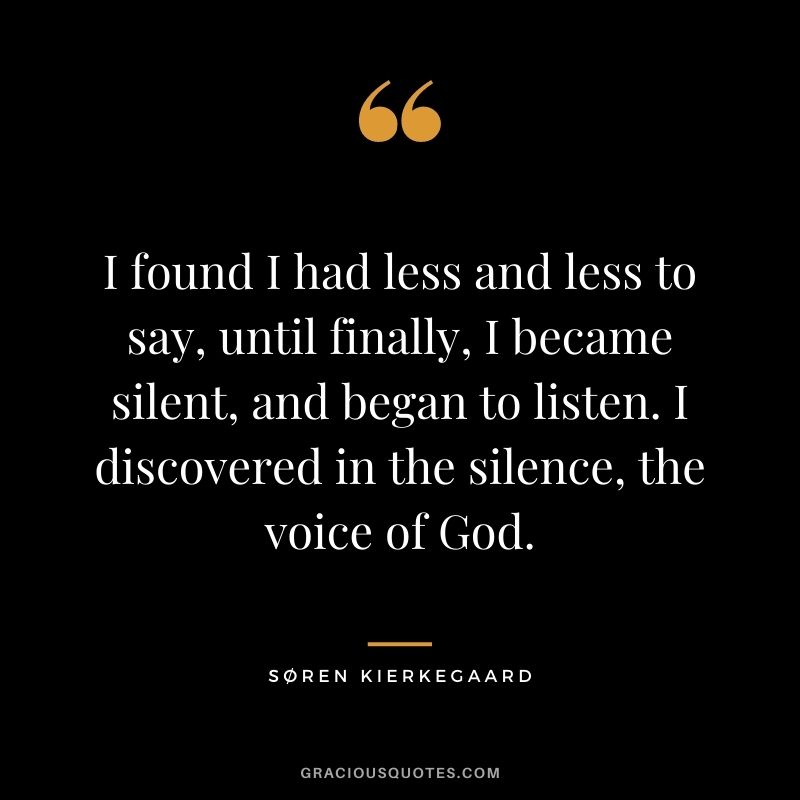 I found I had less and less to say, until finally, I became silent, and began to listen. I discovered in the silence, the voice of God.