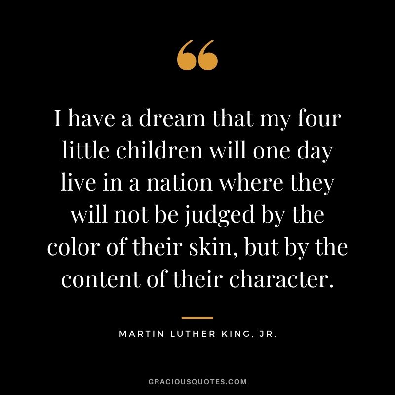I have a dream that my four little children will one day live in a nation where they will not be judged by the color of their skin, but by the content of their character. – Martin Luther King, Jr.