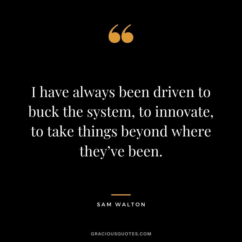 I have always been driven to buck the system, to innovate, to take things beyond where they’ve been. - Sam Walton
