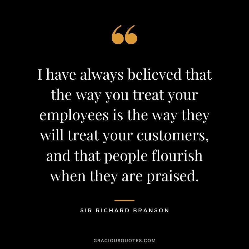 I have always believed that the way you treat your employees is the way they will treat your customers, and that people flourish when they are praised.