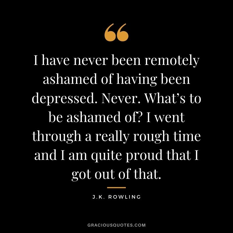 I have never been remotely ashamed of having been depressed. Never. What’s to be ashamed of? I went through a really rough time and I am quite proud that I got out of that.