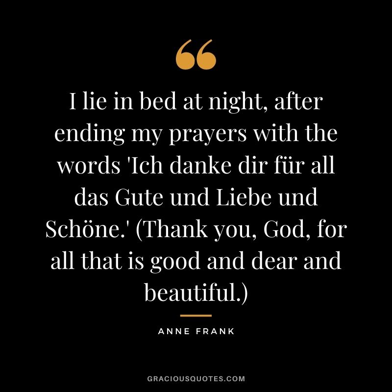 I lie in bed at night, after ending my prayers with the words 'Ich danke dir für all das Gute und Liebe und Schöne.' (Thank you, God, for all that is good and dear and beautiful.) - Anne Frank