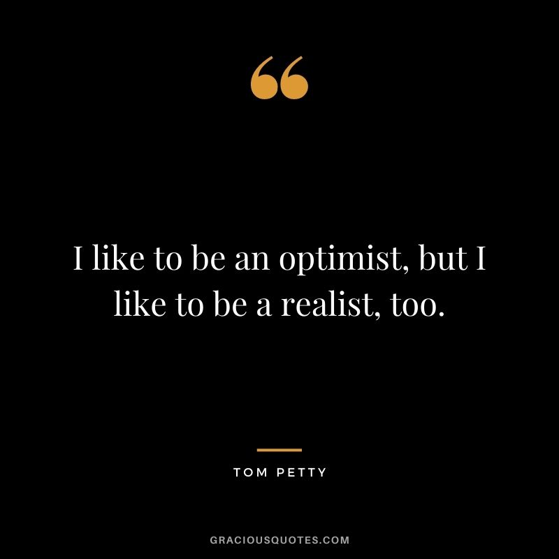 I like to be an optimist, but I like to be a realist, too.