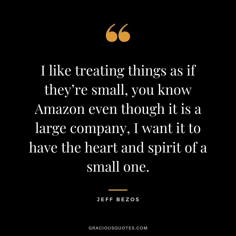 I like treating things as if they’re small, you know Amazon even though it is a large company, I want it to have the heart and spirit of a small one.