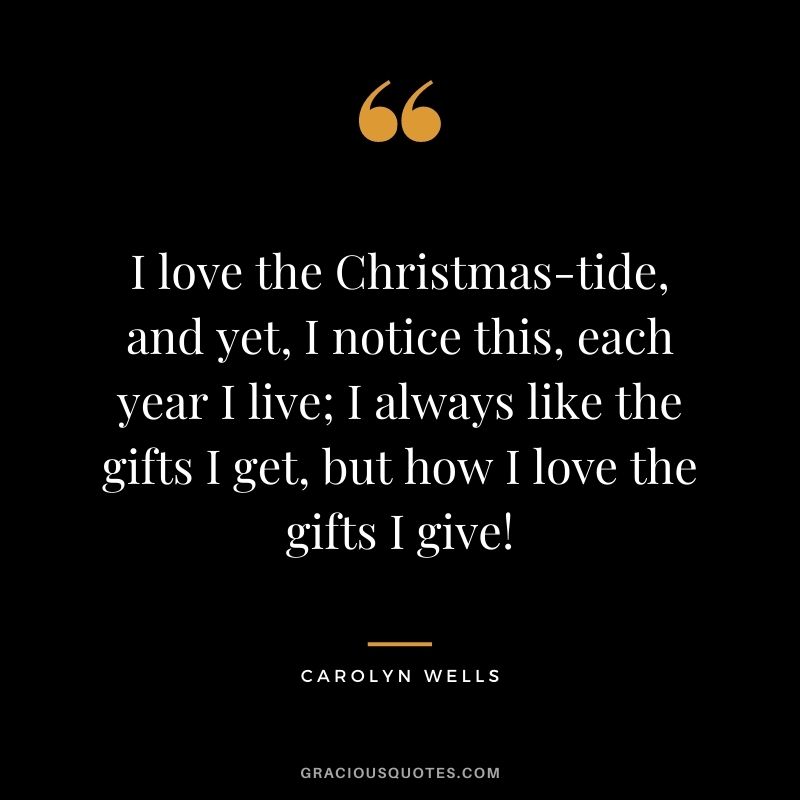I love the Christmas-tide, and yet, I notice this, each year I live; I always like the gifts I get, but how I love the gifts I give! - Carolyn Wells