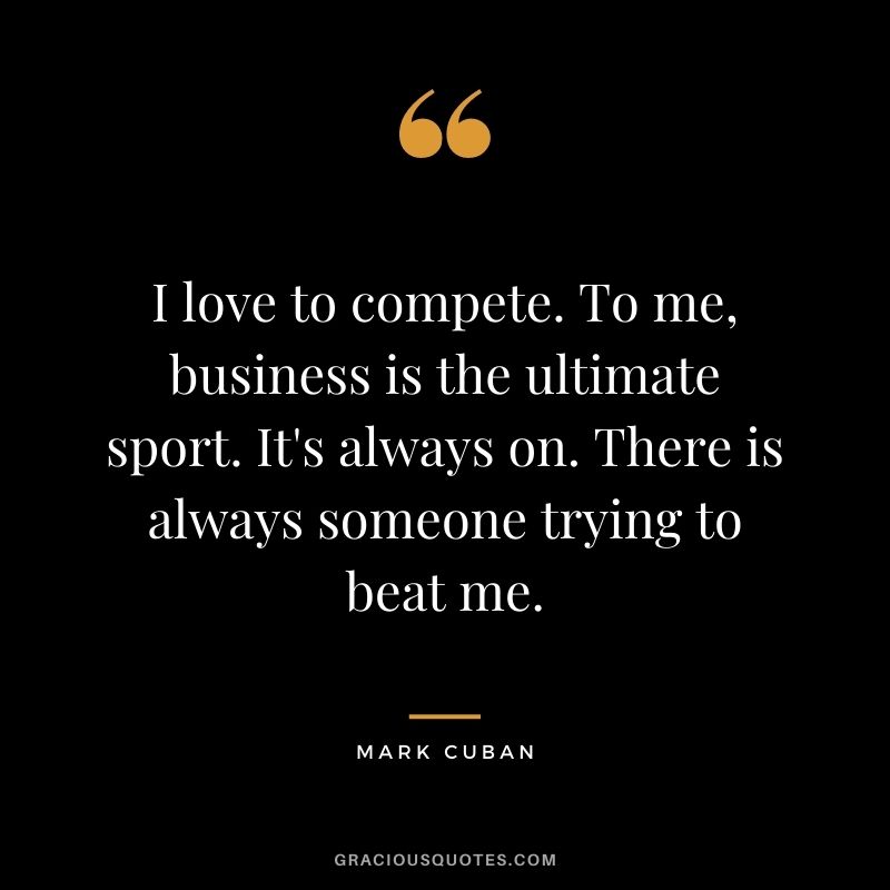 I love to compete. To me, business is the ultimate sport. It's always on. There is always someone trying to beat me.
