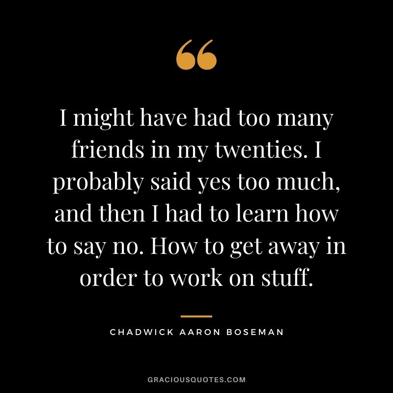 I might have had too many friends in my twenties. I probably said yes too much, and then I had to learn how to say no. How to get away in order to work on stuff.