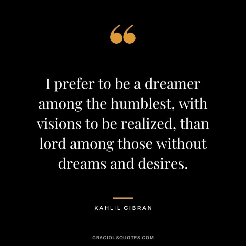 I prefer to be a dreamer among the humblest, with visions to be realized, than lord among those without dreams and desires. - Kahlil Gibran