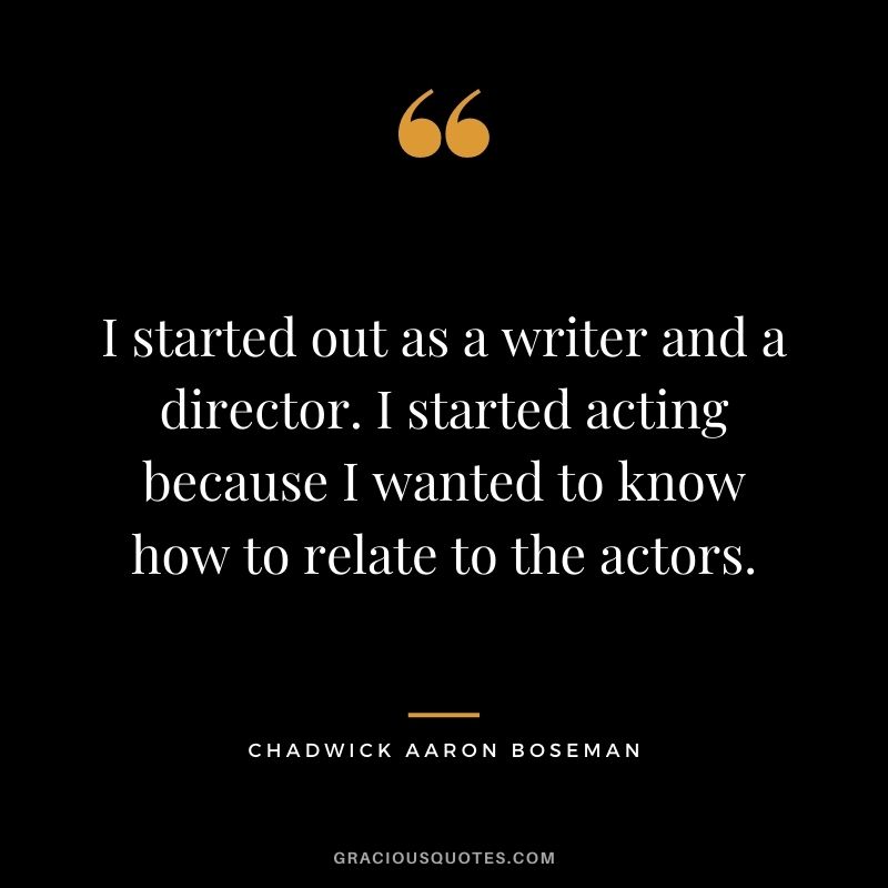 I started out as a writer and a director. I started acting because I wanted to know how to relate to the actors.