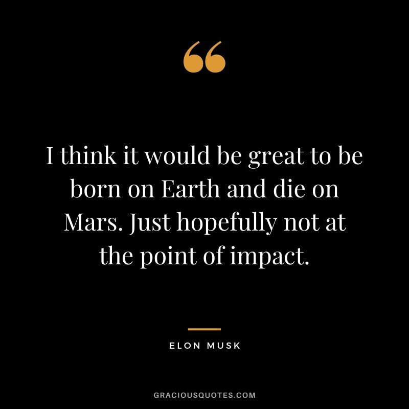 I think it would be great to be born on Earth and die on Mars. Just hopefully not at the point of impact.