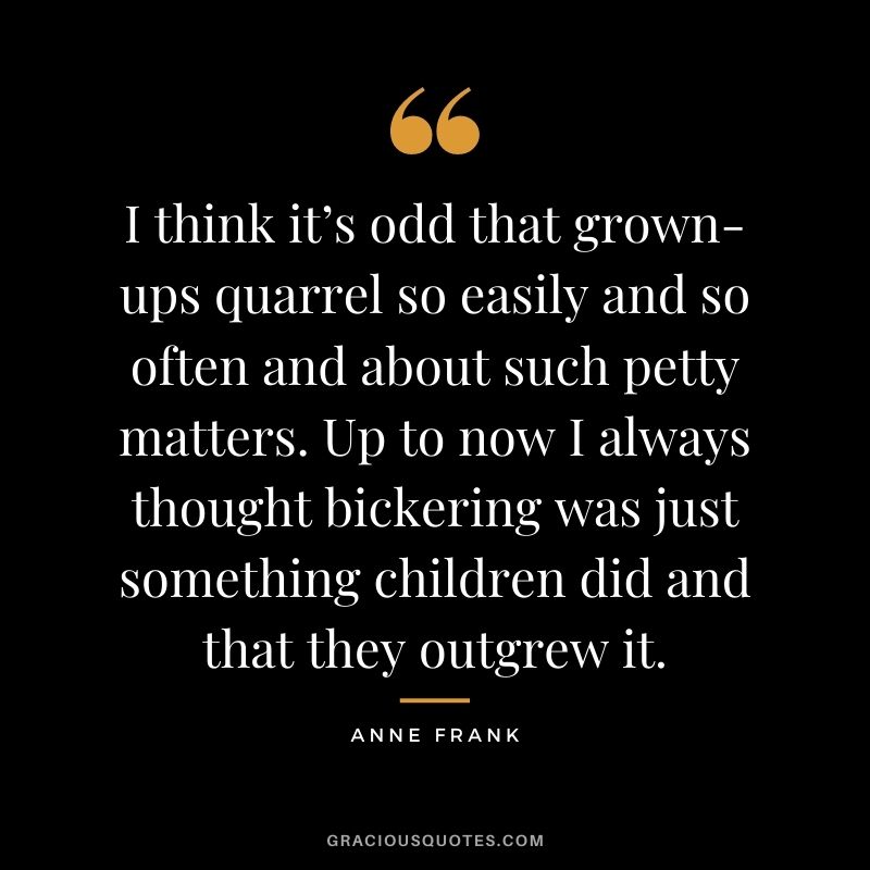 I think it’s odd that grown-ups quarrel so easily and so often and about such petty matters. Up to now I always thought bickering was just something children did and that they outgrew it.