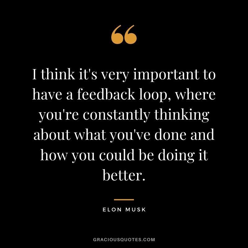 I think it's very important to have a feedback loop, where you're constantly thinking about what you've done and how you could be doing it better.