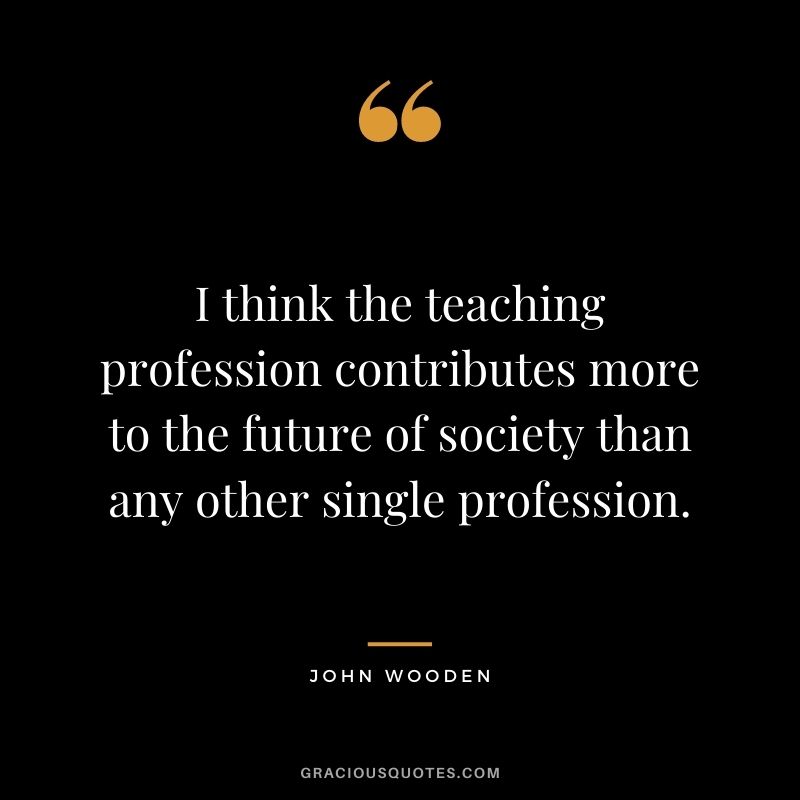 I think the teaching profession contributes more to the future of society than any other single profession. - John Wooden