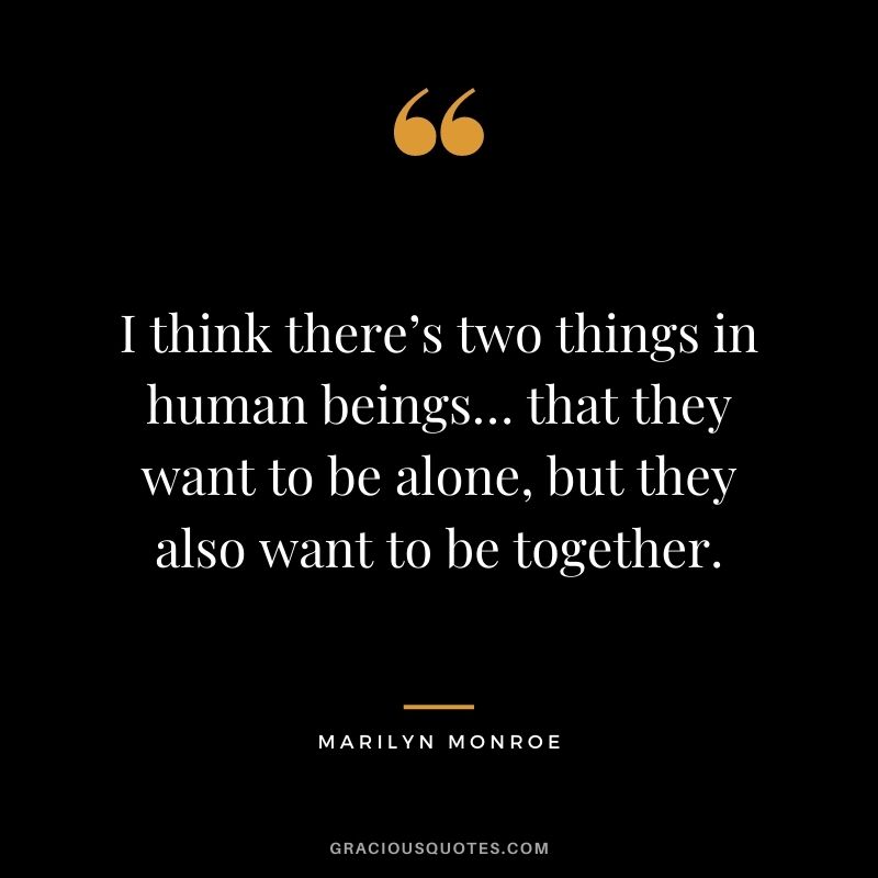 I think there’s two things in human beings… that they want to be alone, but they also want to be together.