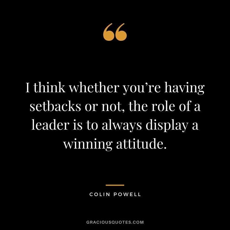 I think whether you’re having setbacks or not, the role of a leader is to always display a winning attitude. - Colin Powell