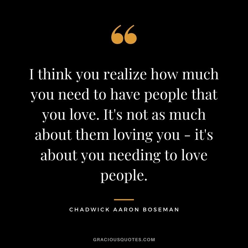 I think you realize how much you need to have people that you love. It's not as much about them loving you - it's about you needing to love people.
