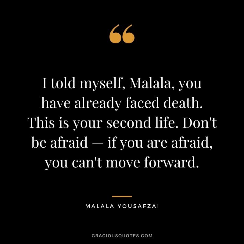 I told myself, Malala, you have already faced death. This is your second life. Don't be afraid — if you are afraid, you can't move forward.