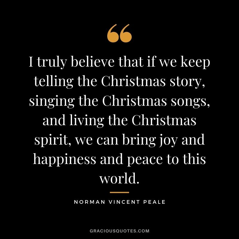 I truly believe that if we keep telling the Christmas story, singing the Christmas songs, and living the Christmas spirit, we can bring joy and happiness and peace to this world. - Norman Vincent Peale