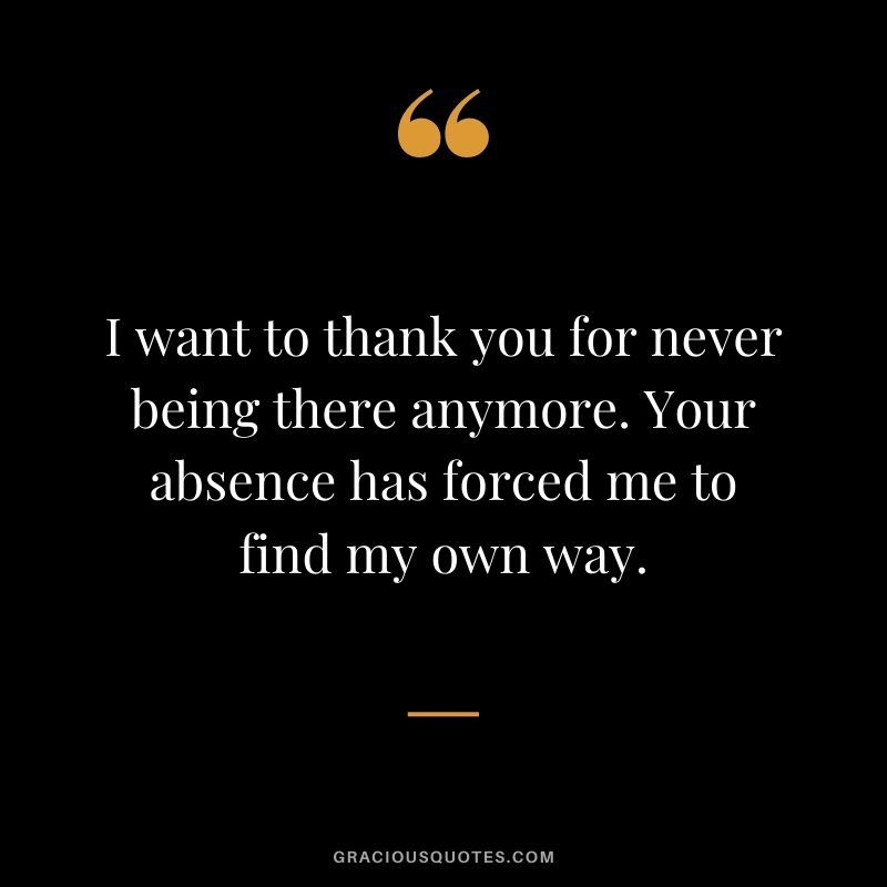 I want to thank you for never being there anymore. Your absence has forced me to find my own way.