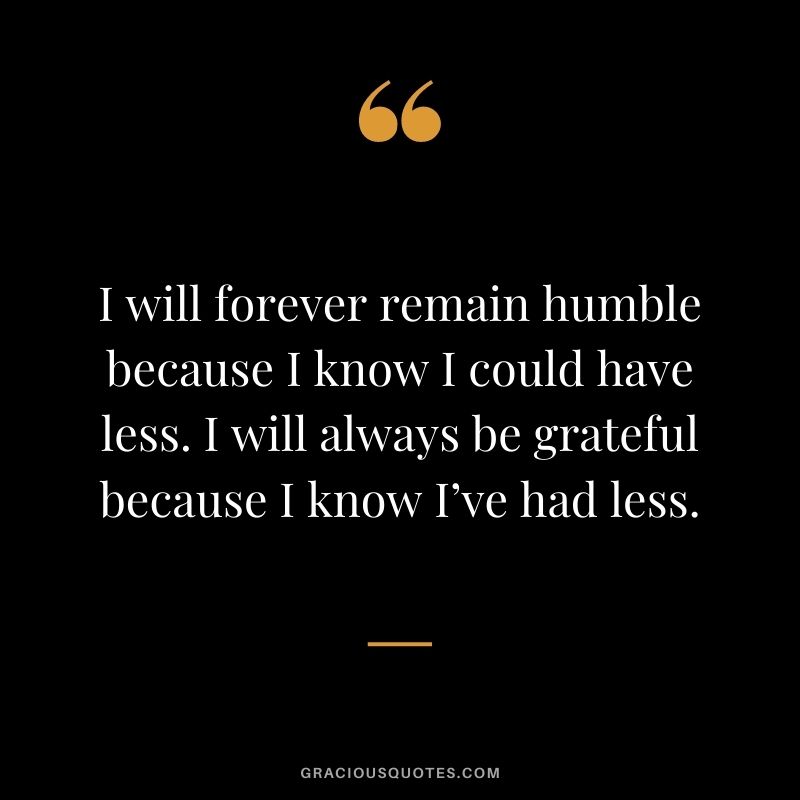 I will forever remain humble because I know I could have less. I will always be grateful because I know I’ve had less.