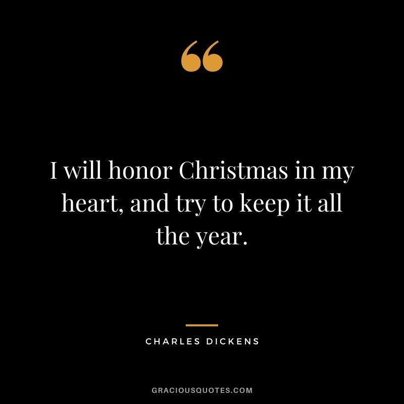 I will honor Christmas in my heart, and try to keep it all the year. - Charles Dickens