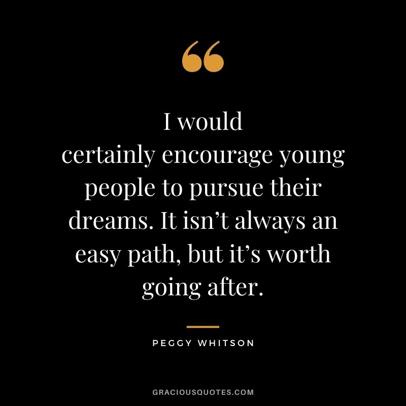 I would certainly encourage young people to pursue their dreams. It isn’t always an easy path, but it’s worth going after. – Peggy Whitson