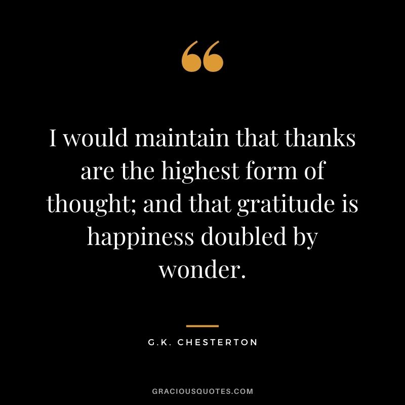 I would maintain that thanks are the highest form of thought; and that gratitude is happiness doubled by wonder. - G.K. Chesterton