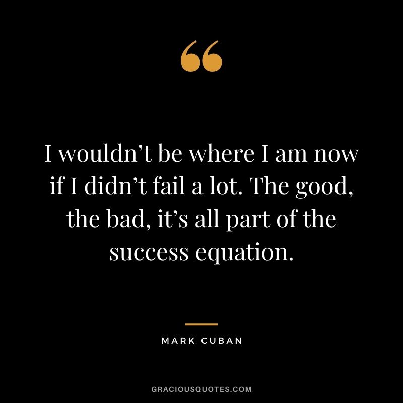I wouldn’t be where I am now if I didn’t fail a lot. The good, the bad, it’s all part of the success equation.
