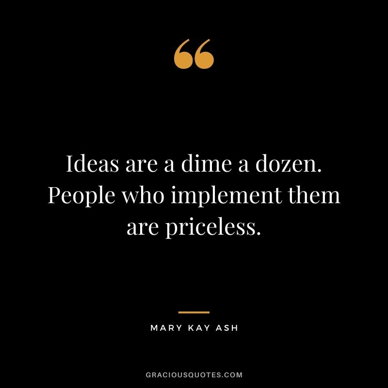 Ideas are a dime a dozen. People who implement them are priceless.