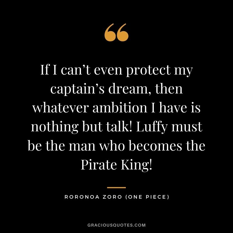 If I can’t even protect my captain’s dream, then whatever ambition I have is nothing but talk! Luffy must be the man who becomes the Pirate King! - Roronoa Zoro (One Piece)