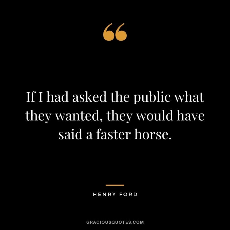 If I had asked the public what they wanted, they would have said a faster horse. - Henry Ford