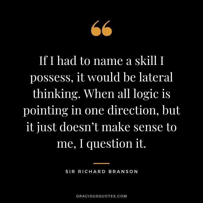 If I had to name a skill I possess, it would be lateral thinking. When all logic is pointing in one direction, but it just doesn’t make sense to me, I question it.