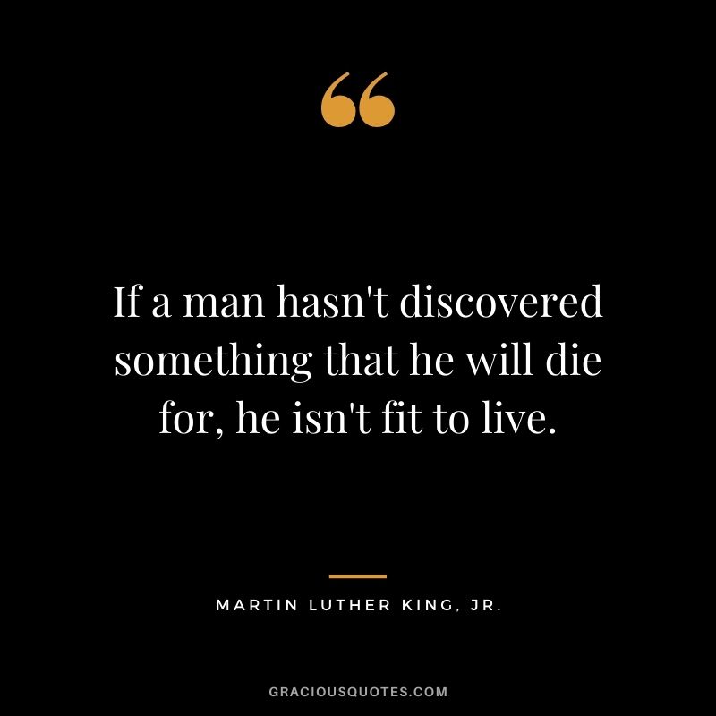 If a man hasn't discovered something that he will die for, he isn't fit to live. - Martin Luther King, Jr.