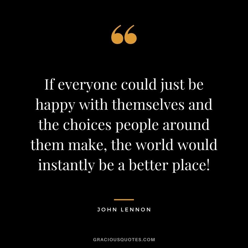 If everyone could just be happy with themselves and the choices people around them make, the world would instantly be a better place!