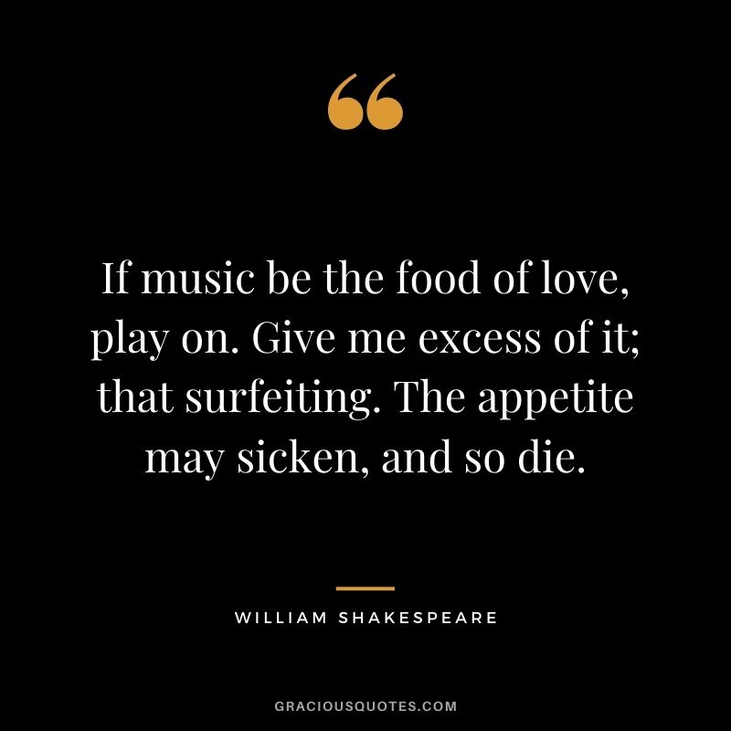 If music be the food of love, play on. Give me excess of it; that surfeiting. The appetite may sicken, and so die.