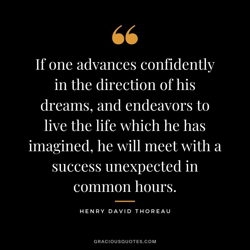 If one advances confidently in the direction of his dreams, and endeavors to live the life which he has imagined, he will meet with a success unexpected in common hours. – Henry David Thoreau