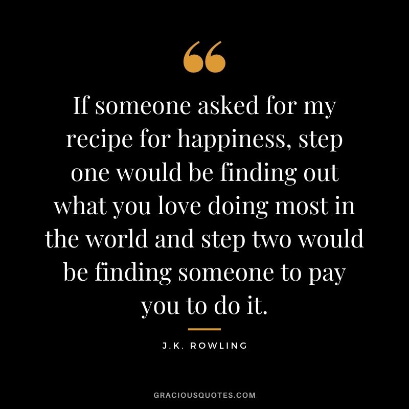 If someone asked for my recipe for happiness, step one would be finding out what you love doing most in the world and step two would be finding someone to pay you to do it.