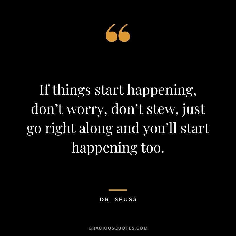 If things start happening, don’t worry, don’t stew, just go right along and you’ll start happening too.