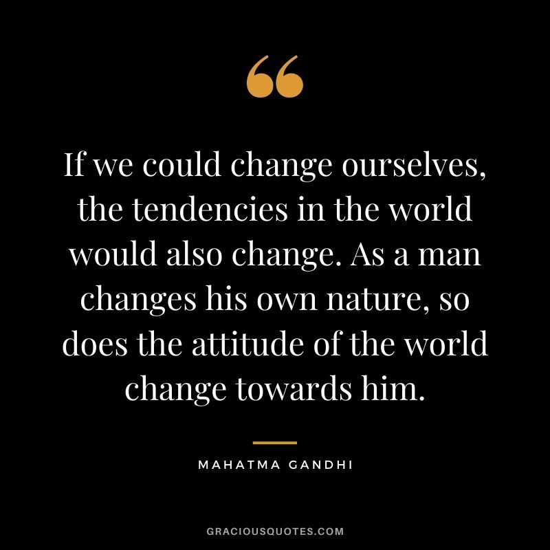 If we could change ourselves, the tendencies in the world would also change. As a man changes his own nature, so does the attitude of the world change towards him. - Mahatma Gandhi