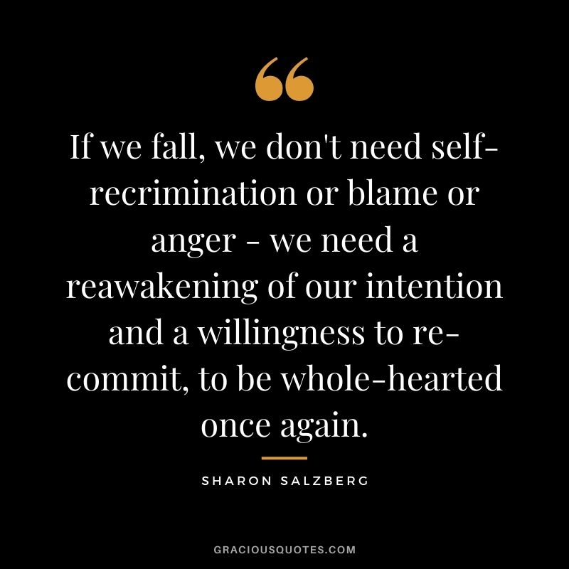 If we fall, we don't need self-recrimination or blame or anger - we need a reawakening of our intention and a willingness to re-commit, to be whole-hearted once again.