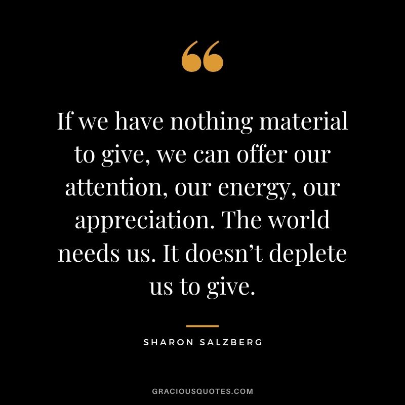If we have nothing material to give, we can offer our attention, our energy, our appreciation. The world needs us. It doesn’t deplete us to give.