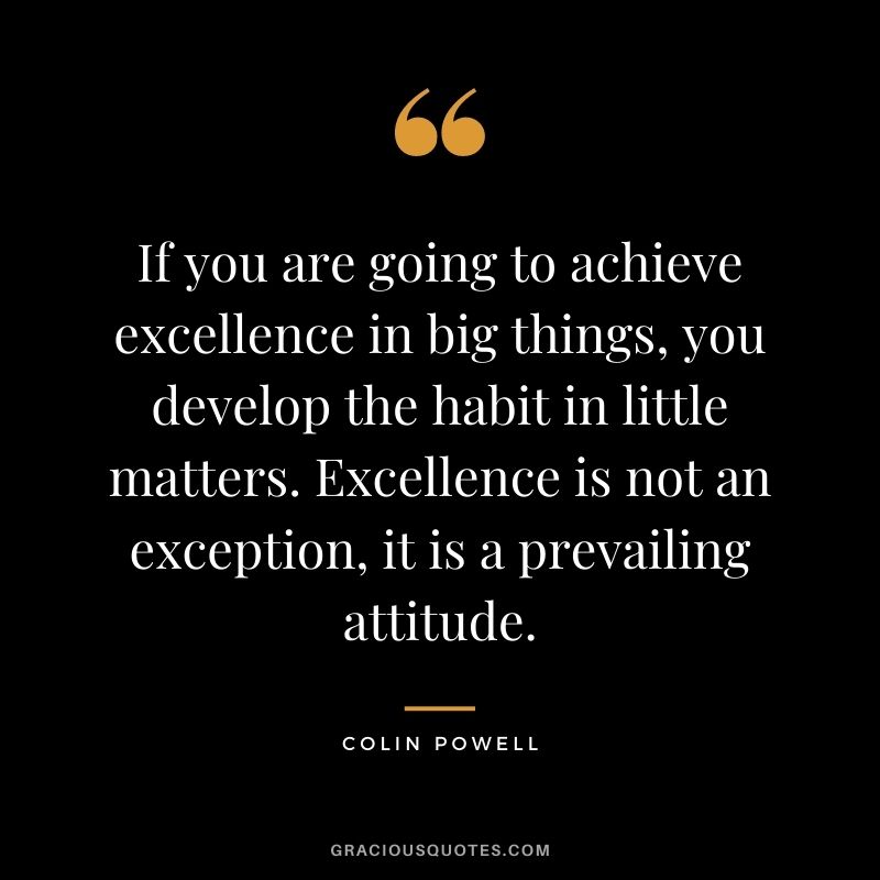 If you are going to achieve excellence in big things, you develop the habit in little matters. Excellence is not an exception, it is a prevailing attitude. - Colin Powell