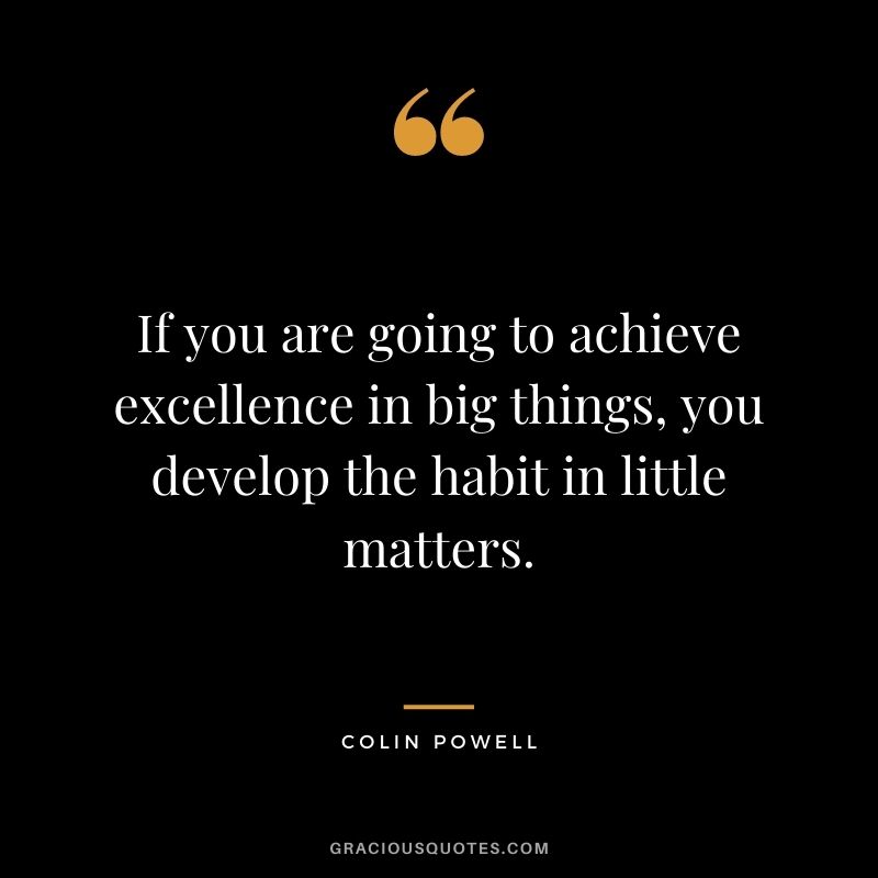 If you are going to achieve excellence in big things, you develop the habit in little matters.