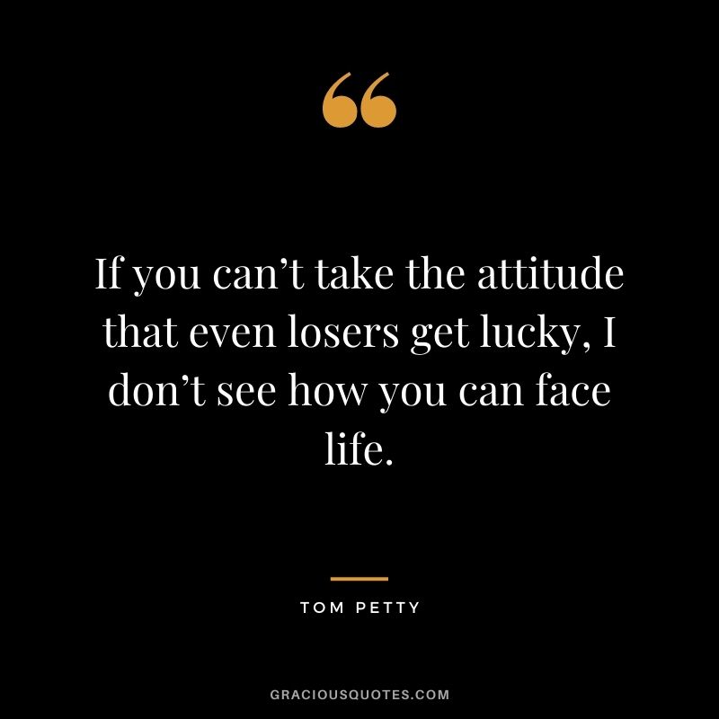 If you can’t take the attitude that even losers get lucky, I don’t see how you can face life.