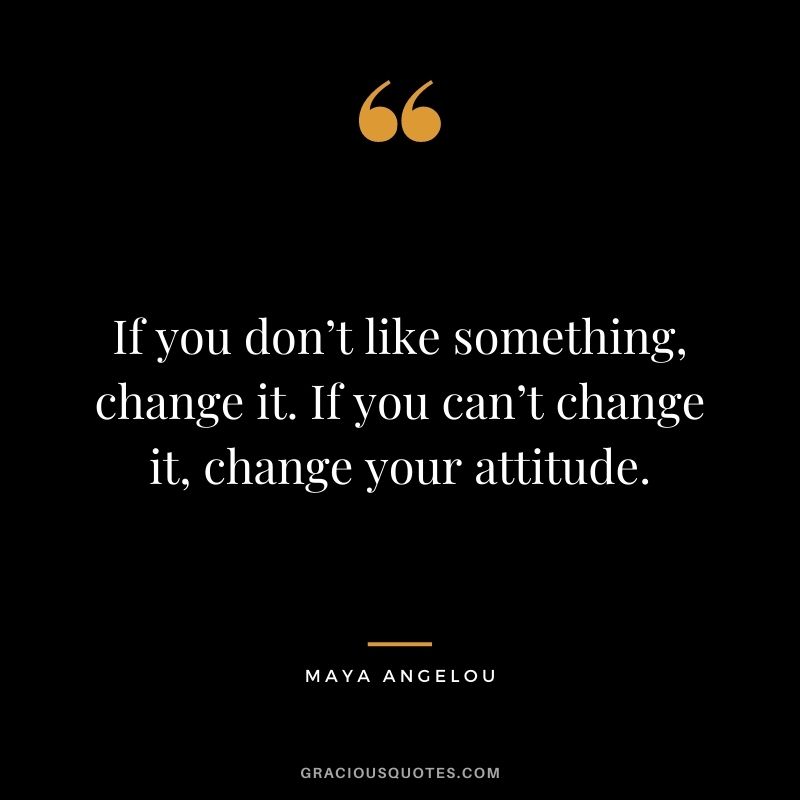 If you don’t like something, change it. If you can’t change it, change your attitude. - Maya Angelou