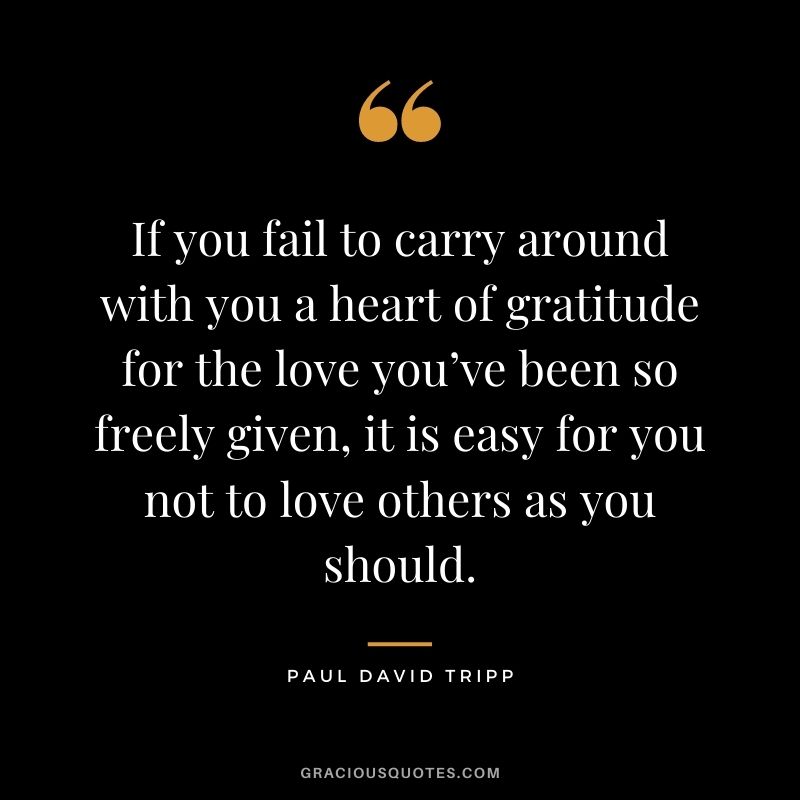 If you fail to carry around with you a heart of gratitude for the love you’ve been so freely given, it is easy for you not to love others as you should. - Paul David Tripp