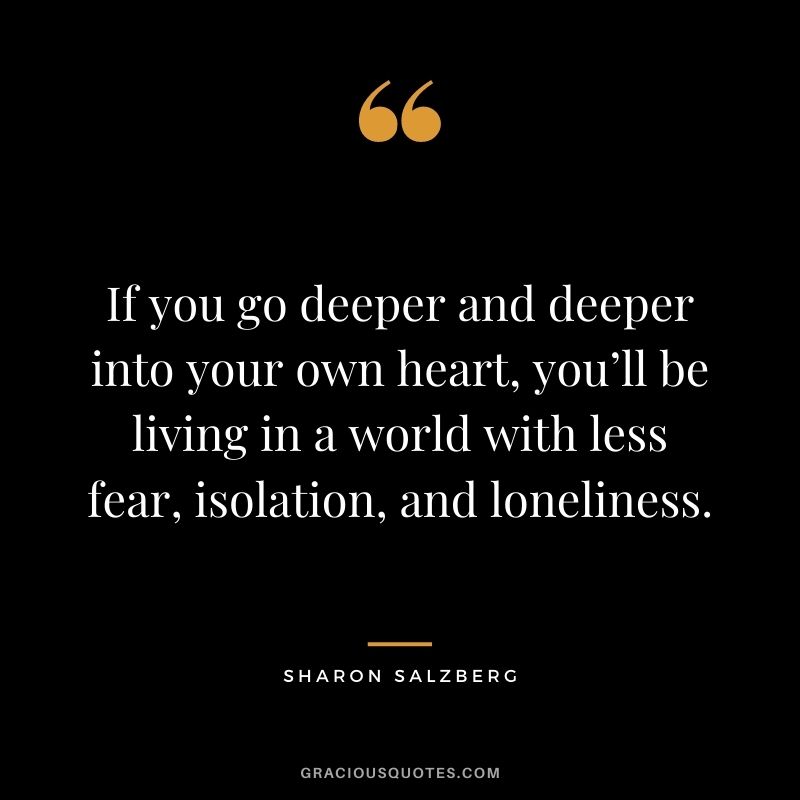 If you go deeper and deeper into your own heart, you’ll be living in a world with less fear, isolation, and loneliness.