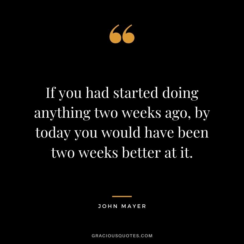 If you had started doing anything two weeks ago, by today you would have been two weeks better at it. - John Mayer