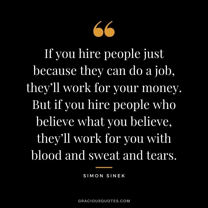 If you hire people just because they can do a job, they’ll work for your money. But if you hire people who believe what you believe, they’ll work for you with blood and sweat and tears.